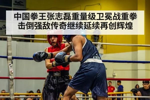 中国拳王张志磊重量级卫冕战重拳击倒强敌传奇继续延续再创辉煌