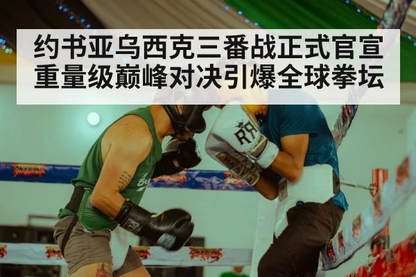 约书亚乌西克三番战正式官宣 重量级巅峰对决引爆全球拳坛